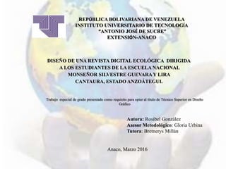 REPÚBLICA BOLIVARIANA DE VENEZUELA
INSTITUTO UNIVERSITARIO DE TECNOLOGÍA
“ANTONIO JOSÉ DE SUCRE”
EXTENSIÓN-ANACO
DISEÑO DE UNA REVISTA DIGITAL ECOLÓGICA DIRIGIDA
A LOS ESTUDIANTES DE LA ESCUELA NACIONAL
MONSEÑOR SILVESTRE GUEVARAY LIRA
CANTAURA, ESTADO ANZOÁTEGUI.
Trabajo especial de grado presentado como requisito para optar al título de Técnico Superior en Diseño
Gráfico
Autora: Rosibel González
Asesor Metodológico: Gloria Urbina
Tutora: Bretnerys Millán
Anaco, Marzo 2016
 