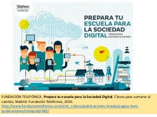 FUNDACIÓN TELEFÓNICA. Prepara tu escuela para la Sociedad Digital. Claves para sumarse al
cambio, Madrid: Fundación Telefónica, 2016.
http://www.fundaciontelefonica.com/arte_cultura/publicaciones-listado/pagina-item-
publicaciones/itempubli/482/
 