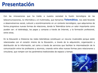 Con las innovaciones que ha traído a nuestra sociedad la fusión tecnológica de las
telecomunicaciones, la informática y el multimedia, que llamamos Telemática, nos está llevando
a desenvolvernos social, cultural y económicamente en un contexto tecnológico; que adquiramos de
forma progresiva nuevas formas de relaciones, donde la Telemática toma un valor importante como
pueden ser: el teletrabajo, los pagos y compras a través de Internet, y la formación profesional,
entre otras.
En la Educación a Distancia las redes telemáticas constituyen un recurso invalorable porque están
relacionadas con el corazón mismo de la Educación, a través de la adquisición, organización y
distribución de la información, así como a través de servicios que facilitan la intermediación de la
comunicación entre los profesores y alumnos, creando entre ellos nuevas formas para relacionarse y
vincularse, que rompen con los parámetros tradicionales de espacio y tiempo.
 