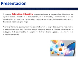 El curso de Telemática Educativa persigue familiarizar y preparar al participante en los
aspectos prácticos referidos a la comunicación por el computador, particularmente el uso de
Internet como un “espacio de comunicación” y sus diversas formas de explotación como servicio
del proceso enseñanza aprendizaje.
Para los profesionales que requieran incorporar la Internet en su práctica educativa y de motivar
el trabajo colaborativo, será de mucha utilidad este curso ya que se pretende desarrollar en el
participante destreza en la utilización y aplicación de Internet como espacio de comunicación para
el trabajo colaborativo.
 