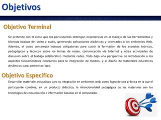 Se pretende con el curso que los participantes obtengan experiencias en el manejo de las herramientas y
técnicas básicas del video y audio, generando aplicaciones didácticas y orientadas a los ambientes Web.
Además, el curso contempla lecturas obligatorias para cubrir la formación de los aspectos teóricos,
pedagógicos y técnicos sobre los temas de redes, comunicación vía Internet y otras actividades de
discusión sobre el trabajo colaborativo mediante redes. Todo bajo una perspectiva de introducción a los
aspectos fundamentales necesarios para la integración de medios, y el diseño de materiales educativos
dinámicos para ambientes Web.
Desarrollar materiales educativos para su integración en ambientes web, como logro de una práctica en la que el
participante combine, en un producto didáctico, la intencionalidad pedagógica de los materiales con las
tecnologías de comunicación e información basadas en el computador.
 