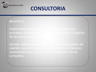 CONSULTORIA
Beneficios:
Implementar de manera ordenada y coherente,
procesos de Servicio y Ventas que faciliten la gestión
de las personas y clientes.
Aportar soluciones de clase mundial, a la gestión de
clientes que con mejores percepciones de Servicio,
necesariamente profundizarán la relación con la
compañía.
 