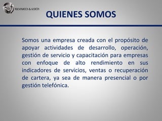 QUIENES SOMOS
Somos una empresa creada con el propósito de
apoyar actividades de desarrollo, operación,
gestión de servicio y capacitación para empresas
con enfoque de alto rendimiento en sus
indicadores de servicios, ventas o recuperación
de cartera, ya sea de manera presencial o por
gestión telefónica.
 