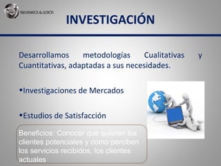 INVESTIGACIÓN
Desarrollamos metodologías Cualitativas y
Cuantitativas, adaptadas a sus necesidades.
•Investigaciones de Mercados
•Estudios de Satisfacción
Beneficios: Conocer que quieren los
clientes potenciales y como perciben
los servicios recibidos, los clientes
actuales
 