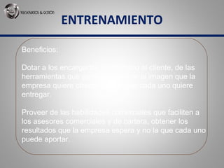 ENTRENAMIENTO
Beneficios:
Dotar a los encargados del Servicio al cliente, de las
herramientas que permitan mostrar la imagen que la
empresa quiere ofrecer y no la que cada uno quiere
entregar.
Proveer de las habilidades comerciales que faciliten a
los asesores comerciales y de cartera, obtener los
resultados que la empresa espera y no la que cada uno
puede aportar.
 