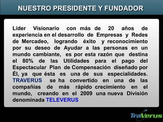 Líder Visionario con más de 20 años de
experiencia en el desarrollo de Empresas y Redes
de Mercadeo, logrando éxito y reconocimiento
por su deseo de Ayudar a las personas en un
mundo cambiante, es por esta razón que destina
el 80% de las Utilidades para el pago del
Espectacular Plan de Compensación diseñado por
Él, ya que ésta es una de sus especialidades.
TRAVERUS se ha convertido en una de las
compañías de más rápido crecimiento en el
mundo, creando en el 2009 una nueva División
denominada TELEVERUS
NUESTRO PRESIDENTE Y FUNDADOR
 