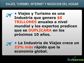 • Viajes y Turismo es una
Industria que genera $8
TRILLONES anuales a nivel
mundial y los expertos predicen
que se DUPLICARA en los
próximos 10 años.
• La Industria de Viajes crece un
23% más rápido que la
economía global.
VIAJES, TURISMO, INTERNET Y NEGOCIOS DEL HOGAR
 