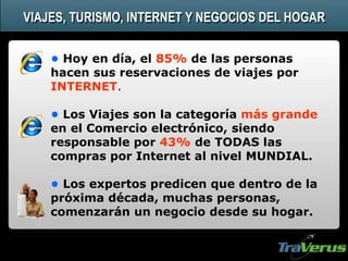 • Hoy en día, el 85% de las personas
hacen sus reservaciones de viajes por
INTERNET.
• Los Viajes son la categoría más grande
en el Comercio electrónico, siendo
responsable por 43% de TODAS las
compras por Internet al nivel MUNDIAL.
• Los expertos predicen que dentro de la
próxima década, muchas personas,
comenzarán un negocio desde su hogar.
VIAJES, TURISMO, INTERNET Y NEGOCIOS DEL HOGAR
 