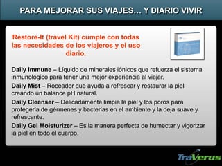 Daily Immune – Líquido de minerales iónicos que refuerza el sistema
inmunológico para tener una mejor experiencia al viajar.
Daily Mist – Roceador que ayuda a refrescar y restaurar la piel
creando un balance pH natural.
Daily Cleanser – Delicadamente limpia la piel y los poros para
protegerla de gérmenes y bacterias en el ambiente y la deja suave y
refrescante.
Daily Gel Moisturizer – Es la manera perfecta de humectar y vigorizar
la piel en todo el cuerpo.
PARA MEJORAR SUS VIAJES… Y DIARIO VIVIR
Restore-It (travel Kit) cumple con todas
las necesidades de los viajeros y el uso
diario.
 