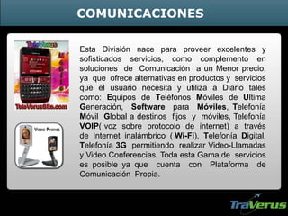 Esta División nace para proveer excelentes y
sofisticados servicios, como complemento en
soluciones de Comunicación a un Menor precio,
ya que ofrece alternativas en productos y servicios
que el usuario necesita y utiliza a Diario tales
como: Equipos de Teléfonos Móviles de Ultima
Generación, Software para Móviles, Telefonía
Móvil Global a destinos fijos y móviles, Telefonía
VOIP( voz sobre protocolo de internet) a través
de Internet inalámbrico ( Wi-Fi), Telefonía Digital,
Telefonía 3G permitiendo realizar Video-Llamadas
y Video Conferencias, Toda esta Gama de servicios
es posible ya que cuenta con Plataforma de
Comunicación Propia.
COMUNICACIONES
 