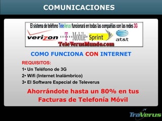 COMO FUNCIONA CON INTERNET
REQUISITOS:
1• Un Teléfono de 3G
2• Wifi (Internet Inalámbrico)
3• El Software Especial de Televerus
Ahorrándote hasta un 80% en tus
Facturas de Telefonía Móvil
COMUNICACIONES
 