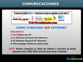 COMUNICACIONES
REQUISITOS:
1• Un Teléfono de 3G
2• La SimCard Universal de Televerus
3• El Software Especial de Televerus
4• Plan prepago Telefonía celular local
NOTA: Nuestra compañía no utiliza las antenas o troncales de dichas
empresas solo la RED GSM, necesaria para sacar la llamada.
COMO FUNCIONA SIN INTERNET
 