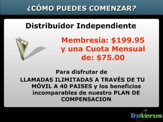 ¿CÓMO PUEDES COMENZAR?
Distribuidor Independiente
Membresía: $199.95
y una Cuota Mensual
de: $75.00
Para disfrutar de
LLAMADAS ILIMITADAS A TRAVÉS DE TU
MÓVIL A 40 PAISES y los beneficios
incomparables de nuestro PLAN DE
COMPENSACION
 