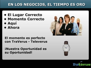 • El Lugar Correcto
• Momento Correcto
• Aquí
• Ahora
El momento es perfecto
con TraVerus - Televerus
¡Nuestra Oportunidad es
su Oportunidad!
EN LOS NEGOCIOS, EL TIEMPO ES ORO
 