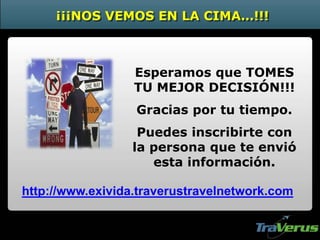 Esperamos que TOMES
TU MEJOR DECISIÓN!!!
Gracias por tu tiempo.
Puedes inscribirte con
la persona que te envió
esta información.
¡¡¡NOS VEMOS EN LA CIMA…!!!
http://www.exivida.traverustravelnetwork.com
 