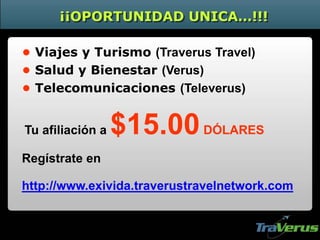 ¡¡OPORTUNIDAD UNICA…!!!
• Viajes y Turismo (Traverus Travel)
• Salud y Bienestar (Verus)
• Telecomunicaciones (Televerus)
http://www.exivida.traverustravelnetwork.com
Tu afiliación a $15.00DÓLARES
Regístrate en
 