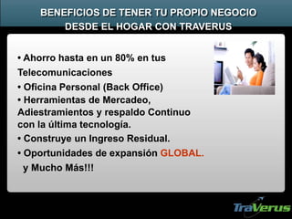 BENEFICIOS DE TENER TU PROPIO NEGOCIO
DESDE EL HOGAR CON TRAVERUS
• Ahorro hasta en un 80% en tus
Telecomunicaciones
• Oficina Personal (Back Office)
• Herramientas de Mercadeo,
Adiestramientos y respaldo Continuo
con la última tecnología.
• Construye un Ingreso Residual.
• Oportunidades de expansión GLOBAL.
y Mucho Más!!!
 