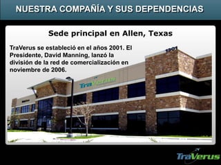 Sede principal en Allen, Texas
NUESTRA COMPAÑÍA Y SUS DEPENDENCIAS
TraVerus se estableció en el años 2001. El
Presidente, David Manning, lanzó la
división de la red de comercialización en
noviembre de 2006.
 