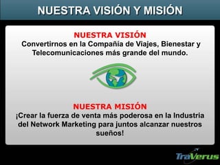 NUESTRA VISIÓN
Convertirnos en la Compañía de Viajes, Bienestar y
Telecomunicaciones más grande del mundo.
NUESTRA MISIÓN
¡Crear la fuerza de venta más poderosa en la Industria
del Network Marketing para juntos alcanzar nuestros
sueños!
NUESTRA VISIÓN Y MISIÓN
 