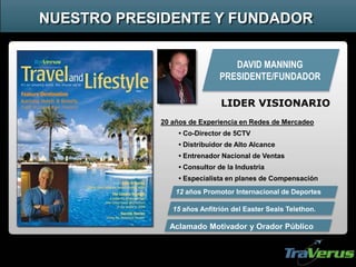 DAVID MANNING
PRESIDENTE/FUNDADOR
Aclamado Motivador y Orador Público
20 años de Experiencia en Redes de Mercadeo
• Co-Director de 5CTV
• Distribuidor de Alto Alcance
• Entrenador Nacional de Ventas
• Consultor de la Industria
• Especialista en planes de Compensación
12 años Promotor Internacional de Deportes
15 años Anfitrión del Easter Seals Telethon.
NUESTRO PRESIDENTE Y FUNDADOR
LIDER VISIONARIO
 