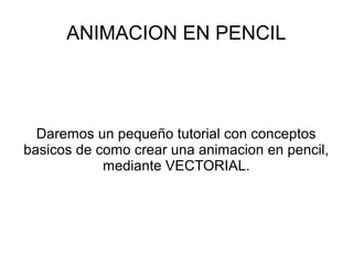 ANIMACION EN PENCIL
Daremos un pequeño tutorial con conceptos
basicos de como crear una animacion en pencil,
mediante VECTORIAL.
 