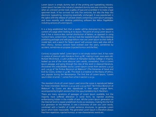 Lorem Ipsum is simply dummy text of the printing and typesetting industry.
Lorem Ipsum has been the industry's standard dummy text ever since the 1500s,
when an unknown printer took a galley of type and scrambled it to make a type
specimen book. It has survived not only five centuries, but also the leap into
electronic typesetting, remaining essentially unchanged. It was popularised in
the 1960s with the release of Letraset sheets containing Lorem Ipsum passages,
and more recently with desktop publishing software like Aldus PageMaker
including versions of Lorem Ipsum.

It is a long established fact that a reader will be distracted by the readable
content of a page when looking at its layout. The point of using Lorem Ipsum is
that it has a more-or-less normal distribution of letters, as opposed to using
'Content here, content here', making it look like readable English. Many desktop
publishing packages and web page editors now use Lorem Ipsum as their default
model text, and a search for 'lorem ipsum' will uncover many web sites still in
their infancy. Various versions have evolved over the years, sometimes by
accident, sometimes on purpose (injected humour and the like).

Contrary to popular belief, Lorem Ipsum is not simply random text. It has roots
in a piece of classical Latin literature from 45 BC, making it over 2000 years old.
Richard McClintock, a Latin professor at Hampden-Sydney College in Virginia,
looked up one of the more obscure Latin words, consectetur, from a Lorem
Ipsum passage, and going through the cites of the word in classical literature,
discovered the undoubtable source. Lorem Ipsum comes from sections 1.10.32
and 1.10.33 of "de Finibus Bonorum et Malorum" (The Extremes of Good and
Evil) by Cicero, written in 45 BC. This book is a treatise on the theory of ethics,
very popular during the Renaissance. The first line of Lorem Ipsum, "Lorem
ipsum dolor sit amet..", comes from a line in section 1.10.32.

The standard chunk of Lorem Ipsum used since the 1500s is reproduced below
for those interested. Sections 1.10.32 and 1.10.33 from "de Finibus Bonorum et
Malorum" by Cicero are also reproduced in their exact original form,
accompanied by English versions from the 1914 translation by H. Rackham.
There are many variations of passages of Lorem Ipsum available, but the
majority have suffered alteration in some form, by injected anything
embarrassing hidden in the middle of text. All the Lorem Ipsum generators on
the Internet tend to repeat predefined chunks as necessary, making this the first
true generator on the Internet. It uses a dictionary of over 200 Latin words,
combined with a handful of model sentence structures, to generate Lorem
Ipsum which looks reasonable. The generated Lorem Ipsum is therefore always
free from repetition, injected humour, or non-characteristic words etc.
 