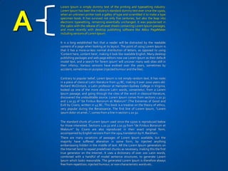 Lorem Ipsum is simply dummy text of the printing and typesetting industry.




A
    Lorem Ipsum has been the industry's standard dummy text ever since the 1500s,
    when an unknown printer took a galley of type and scrambled it to make a type
    specimen book. It has survived not only five centuries, but also the leap into
    electronic typesetting, remaining essentially unchanged. It was popularised in
    the 1960s with the release of Letraset sheets containing Lorem Ipsum passages,
    and more recently with desktop publishing software like Aldus PageMaker
    including versions of Lorem Ipsum.

    It is a long established fact that a reader will be distracted by the readable
    content of a page when looking at its layout. The point of using Lorem Ipsum is
    that it has a more-or-less normal distribution of letters, as opposed to using
    'Content here, content here', making it look like readable English. Many desktop
    publishing packages and web page editors now use Lorem Ipsum as their default
    model text, and a search for 'lorem ipsum' will uncover many web sites still in
    their infancy. Various versions have evolved over the years, sometimes by
    accident, sometimes on purpose (injected humour and the like).

    Contrary to popular belief, Lorem Ipsum is not simply random text. It has roots
    in a piece of classical Latin literature from 45 BC, making it over 2000 years old.
    Richard McClintock, a Latin professor at Hampden-Sydney College in Virginia,
    looked up one of the more obscure Latin words, consectetur, from a Lorem
    Ipsum passage, and going through the cites of the word in classical literature,
    discovered the undoubtable source. Lorem Ipsum comes from sections 1.10.32
    and 1.10.33 of "de Finibus Bonorum et Malorum" (The Extremes of Good and
    Evil) by Cicero, written in 45 BC. This book is a treatise on the theory of ethics,
    very popular during the Renaissance. The first line of Lorem Ipsum, "Lorem
    ipsum dolor sit amet..", comes from a line in section 1.10.32.

    The standard chunk of Lorem Ipsum used since the 1500s is reproduced below
    for those interested. Sections 1.10.32 and 1.10.33 from "de Finibus Bonorum et
    Malorum" by Cicero are also reproduced in their exact original form,
    accompanied by English versions from the 1914 translation by H. Rackham.
    There are many variations of passages of Lorem Ipsum available, but the
    majority have suffered alteration in some form, by injected anything
    embarrassing hidden in the middle of text. All the Lorem Ipsum generators on
    the Internet tend to repeat predefined chunks as necessary, making this the first
    true generator on the Internet. It uses a dictionary of over 200 Latin words,
    combined with a handful of model sentence structures, to generate Lorem
    Ipsum which looks reasonable. The generated Lorem Ipsum is therefore always
    free from repetition, injected humour, or non-characteristic words etc.
 