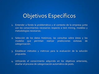 Objetivos Específicos
1. Entender a fondo la problemática y el contexto de la empresa junto
   con los conocimientos necesarios respecto a text mining, modelos y
   metodologías necesarias.

2. Selección de los datos históricos, las consultas sobre éstos y los
   modelos que permitan realizar predicciones exitosas de
   categorización.

3. Establecer métodos y métricas para la evaluación de la solución
   propuesta.

4. Utilizando el conocimiento adquirido en los objetivos anteriores,
   diseñar el proceso de categorización automático de posts.
 