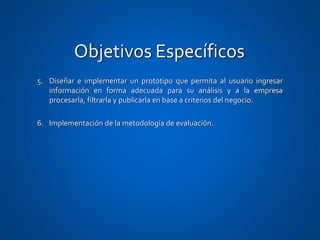 Objetivos Específicos
5. Diseñar e implementar un prototipo que permita al usuario ingresar
   información en forma adecuada para su análisis y a la empresa
   procesarla, filtrarla y publicarla en base a criterios del negocio.

6. Implementación de la metodología de evaluación.
 
