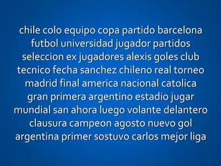 chile colo equipo copa partido barcelona
    futbol universidad jugador partidos
  seleccion ex jugadores alexis goles club
tecnico fecha sanchez chileno real torneo
   madrid final america nacional catolica
   gran primera argentino estadio jugar
mundial san ahora luego volante delantero
   clausura campeon agosto nuevo gol
argentina primer sostuvo carlos mejor liga
 
