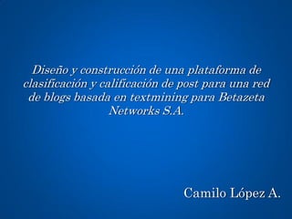 Diseño y construcción de una plataforma de
clasificación y calificación de post para una red
 de blogs basada en textmining para Betazeta
                  Networks S.A.




                               Camilo López A.
 