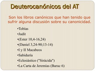Deuterocanónicos del AT
Son los libros canónicos que han tenido que
sufrir alguna discusión sobre su canonicidad.
•Tobías
•Judit
•(Ester 10,4-16,24)
•(Daniel 3,24-90;13-14)
•I y II Macabeos
•Sabiduría
•Eclesiástico ("Sirácida")
•La Carta de Jeremías (Baruc 6)
 