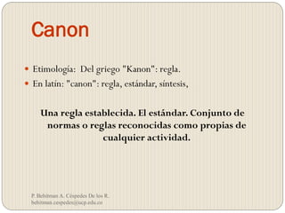 Canon
P. Behitman A. Céspedes De los R.
behitman.cespedes@ucp.edu.co
 Etimología: Del griego "Kanon": regla.
 En latín: "canon": regla, estándar, síntesis,
Una regla establecida. El estándar. Conjunto de
normas o reglas reconocidas como propias de
cualquier actividad.
 