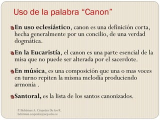 Uso de la palabra “Canon”
P. Behitman A. Céspedes De los R.
behitman.cespedes@ucp.edu.co
En uso eclesiástico, canon es una definición corta,
hecha generalmente por un concilio, de una verdad
dogmática.
En la Eucaristía, el canon es una parte esencial de la
misa que no puede ser alterada por el sacerdote.
En música, es una composición que una o mas voces
en turno repiten la misma melodía produciendo
armonía .
Santoral, es la lista de los santos canonizados.
 