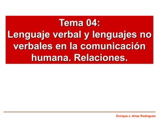 Tema 04:
Lenguaje verbal y lenguajes no
verbales en la comunicación
humana. Relaciones.

Enrique J. Arias Rodríguez

 