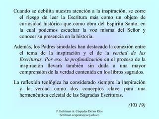 Cuando se debilita nuestra atención a la inspiración, se corre
el riesgo de leer la Escritura más como un objeto de
curiosidad histórica que como obra del Espíritu Santo, en
la cual podemos escuchar la voz misma del Señor y
conocer su presencia en la historia.
Además, los Padres sinodales han destacado la conexión entre
el tema de la inspiración y el de la verdad de las
Escrituras. Por eso, la profundización en el proceso de la
inspiración llevará también sin duda a una mayor
comprensión de la verdad contenida en los libros sagrados.
La reflexión teológica ha considerado siempre la inspiración
y la verdad como dos conceptos clave para una
hermenéutica eclesial de las Sagradas Escrituras.
(VD 19)
P. Behitman A. Céspedes De los Ríos
behitman.cespedes@ucp.edu.co
 