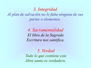3. Integridad
Al plan de salvación no le falta ninguna de sus
partes o elementos.
4. Sacramentalidad
El libro de la Sagrada
Escritura nos santifica.
5. Verdad
Todo lo que contiene este
libro santo es verdadero.
 