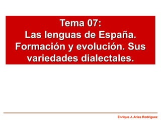 Enrique J. Arias Rodríguez
Tema 07:
Las lenguas de España.
Formación y evolución. Sus
variedades dialectales.
 
