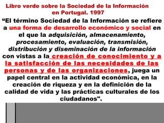 “ El término Sociedad de la Información se refiere a  una forma de desarrollo económico y social  en el que la  adquisición, almacenamiento, procesamiento, evaluación, transmisión, distribución y diseminación de la información  con vistas a la  creación de conocimiento y a la satisfacción de las necesidades de las personas y de las organizaciones , juega un papel central en la actividad económica, en la creación de riqueza y en la definición de la calidad de vida y las prácticas culturales de los ciudadanos".  Libro verde sobre la Sociedad de la Información  en Portugal. 1997 