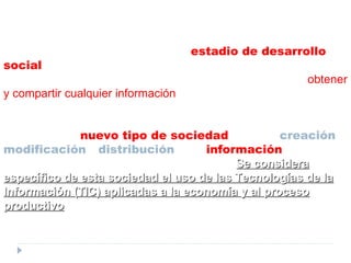 Definición de la  FUNDACIÓN TELEFÓNICA Sociedad de la Información  es un  estadio de desarrollo social  caracterizado por la capacidad de sus miembros (ciudadanos, empresas y Administraciones Públicas) para  obtener y compartir cualquier información , instantáneamente, desde cualquier lugar y en la forma que se prefiera.  Se trata de un  nuevo tipo de sociedad  donde la  creación ,  modificación  y  distribución  de la  información  forma parte esencial de su actividad económica y social.  Se  considera específico de esta sociedad el uso de las Tecnologías de la Información (TIC) aplicadas a la economía y al proceso productivo . 