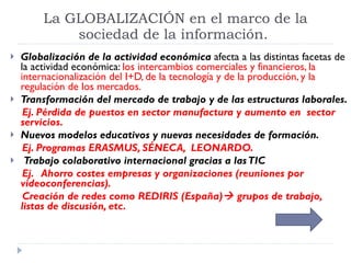 La GLOBALIZACIÓN en el marco de la sociedad de la información.  Globalización de la actividad económica  afecta a las distintas facetas de la actividad económica:  los intercambios comerciales y financieros, la internacionalización del I+D, de la tecnología y de la producción, y la regulación de los mercados. Transformación del mercado de trabajo y de las estructuras laborales.  Ej. Pérdida de puestos en sector manufactura y aumento en  sector servicios. Nuevos modelos educativos y nuevas necesidades de formación. Ej. Programas ERASMUS, SÉNECA,  LEONARDO. Trabajo colaborativo internacional gracias a las TIC Ej.  Ahorro costes empresas y organizaciones (reuniones por videoconferencias). Creación de redes como REDIRIS (España)   grupos de trabajo, listas de discusión, etc. 