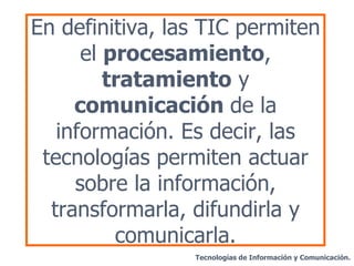En definitiva, las TIC permiten el  procesamiento ,  tratamiento  y  comunicación  de la información. Es decir, las tecnologías permiten actuar sobre la información, transformarla, difundirla y comunicarla. Tecnologías de Información y Comunicación. 