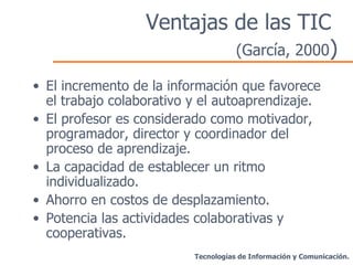 Ventajas de las TIC  (García, 2000 ) El incremento de la información que favorece el trabajo colaborativo y el autoaprendizaje. El profesor es considerado como motivador, programador, director y coordinador del proceso de aprendizaje. La capacidad de establecer un ritmo individualizado. Ahorro en costos de desplazamiento. Potencia las actividades colaborativas y cooperativas. Tecnologías de Información y Comunicación. 