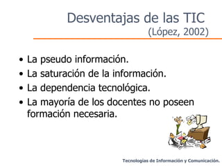 Desventajas de las TIC  (López, 2002) La pseudo información. La saturación de la información. La dependencia tecnológica. La mayoría de los docentes no poseen formación necesaria. Tecnologías de Información y Comunicación. 