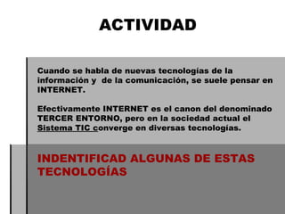 ACTIVIDAD Cuando se habla de nuevas tecnologías de la información y  de la comunicación, se suele pensar en INTERNET. Efectivamente INTERNET es el canon del denominado  TERCER ENTORNO, pero en la sociedad actual el  Sistema TIC c onverge en diversas tecnologías. INDENTIFICAD ALGUNAS DE ESTAS TECNOLOGÍAS 