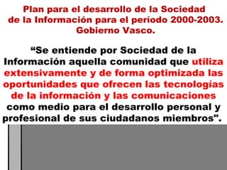 “ Se entiende por Sociedad de la Información aquella comunidad que  utiliza extensivamente y de forma optimizada las oportunidades que ofrecen las tecnologías de la información y las comunicaciones  como medio para el desarrollo personal y profesional de sus ciudadanos miembros".  Plan para el desarrollo de la Sociedad  de la Información para el período 2000-2003. Gobierno Vasco. 