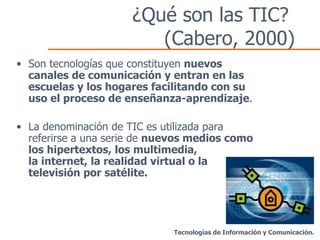 ¿Qué son las TIC?  (Cabero, 2000) Son tecnologías que constituyen  nuevos canales de comunicación y entran en las escuelas y los hogares facilitando con su uso el proceso de enseñanza-aprendizaje . La denominación de TIC es utilizada para referirse a una serie de  nuevos medios como los hipertextos, los multimedia,  la internet, la realidad virtual o la televisión por satélite. Tecnologías de Información y Comunicación. 