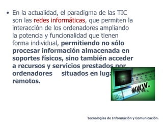En la actualidad, el paradigma de las TIC son las  redes informáticas , que permiten la interacción de los ordenadores ampliando la potencia y funcionalidad que tienen forma individual,  permitiendo no sólo procesar información almacenada en soportes físicos, sino también acceder a recursos y servicios prestados por ordenadores  situados en lugares remotos. Tecnologías de Información y Comunicación. 