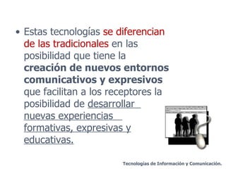 Estas tecnologías  se diferencian de las tradicionales  en las posibilidad que tiene la  creación de nuevos entornos comunicativos y expresivos  que facilitan a los receptores la posibilidad de  desarrollar  nuevas experiencias  formativas, expresivas y educativas. Tecnologías de Información y Comunicación. 