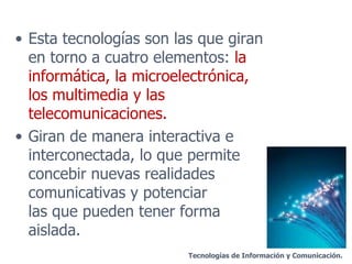 Esta tecnologías son las que giran en torno a cuatro elementos:  la informática, la microelectrónica, los multimedia y las telecomunicaciones. Giran de manera interactiva e interconectada, lo que permite concebir nuevas realidades comunicativas y potenciar  las que pueden tener forma aislada. Tecnologías de Información y Comunicación. 